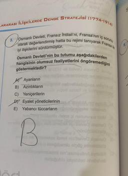 ARARASI İLİŞKİLERDE DENGE STRATEJİSİ (1774-1914)
3.
Jou
3. Osmanlı Devleti, Fransız İhtilali'ni, Fransa'nın iç sorunu
olarak değerlendirmiş hatta bu rejimi tanıyarak Fransa
iyi ilişkilerini sürdürmüştür.
Osmanlı Devleti'nin bu tutumu aşağıdakilerden
hangisinin olumsuz faaliyetlerini öngöremediğini
göstermektedir?
A Ayanların
B) Azınlıkların
C) Yeniçerilerin
DY Eyalet yöneticilerinin anl
E) Yabancı tüccarların
innalle linee
and ef
lört
pinunununca
ed emsininge ibns nin'itelve
helfelveb
ved Insma
squiva tonizamnslasmi nin'iesmeslin
gramio stogos
nunuğublo lolychiled ahallelveb
S