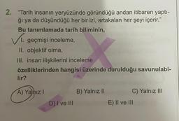 2. "Tarih insanın yeryüzünde göründüğü andan itibaren yaptı-
ğı ya da düşündüğü her bir izi, artakalan her şeyi içerir."
Bu tanımlamada tarih biliminin,
✓I. geçmişi inceleme,
II. objektif olma,
X
III. insan ilişkilerini inceleme
özelliklerinden hangisi üzerinde durulduğu savunulabi-
lir?
A) Yalnız I
D) I ve III
B) Yalnız II
C) Yalnız III
E) II ve III