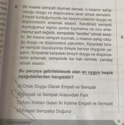 aşın-
kes
gan
inu
nde
la-
di-
U-
ca
t-
6. Bir insana sempati duymak demek, o insanın sahip
olduğu duygu ve düşüncelere taraf olmak demektir.
Empati kurduğumuzda ise karşımızdakinin duygu ve
düşüncelerini anlamak esastır. Kendimizi sempati
duyduğumuz kişinin yerine koymamız ve onu anla-
mamız şart değildir, sempatide "taraftar" olmak esas-
tır. Bir insana sempati duymak, o insanın sahip oldu-
ğu duygu ve düşüncelere yakınlıktır. Karşıdaki bire-
ye sempati duyuluyorsa bireyle benzer duygular ya-
şanır. Empatide karşıdaki bireyin duygu ve düşünce-
lerini anlamak, sempatide ise hak vermek, yandaş
olmak esastır.
Bu parçaya getirilebilecek olan en uygun başlık
aşağıdakilerden hangisidir?
A) Ortak Duygu Olarak Empati ve Sempati
BEmpati ve Sempati Arasındaki Fark
CAynı Kökten Gelen İki Kelime Empati ve Sempati
Empati Sempatiyi Doğurur
LGS PARAGRAF
15
8.