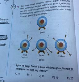 |||
olduğu bir
müsabaka
ilmemiş
undaki
esc
YAYINLA
ORIJINA
4
farklı renkteki her bölgeye isabet eden bir ok için birbirin-
Şekil I'deki hedef tahtasına yapılan atışlar sonucunda
den farklı pozitif tam sayı değerinde puanlar verilmektedir.
Hedefe üçer atış yapan Aykut, Hakan ve Ferhat'ın isabet
durumları Şekil Il'de gösterilmiştir.
Aykut
Şekil 1
Ferhat
Şekil II
Hakan
Aykut 16 puan, Ferhat 9 puan aldığına göre, Hakan'ın
aldığı puan en fazla kaç olabilir?
A) 11
B) 14
C) 18
D) 19
E) 20