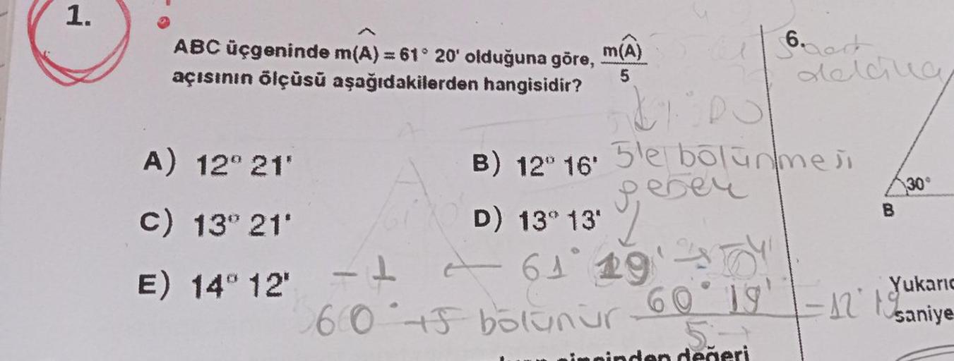 1.
ABC üçgeninde m(A) = 61° 20' olduğuna göre,
açısının ölçüsü aşağıdakilerden hangisidir?
A) 12° 21'
c) 13° 21'
E) 14° 12*
m(A)
5
6. Dat
delcive
krips
B) 12° 16' 5'e bölünmesi
geben
B
30°
D) 13° 13'
F4
-61° 19'
60 45 bolunur 60° 19' -12° 1 kar
5.