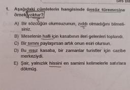 Ses Bil
1. Aşağıdaki cümlelerin hangisinde ünsüz türemesine
örnek yoktur?
A) Bir sözcüğün olumsuzunun, zıddı olmadığını bilmneli-
siniz.
B) Meselenin halli için kasabının ileri gelenleri toplandı.
C) Bir sımını paylaşırsan artık onun esiri olursun.
D) Bu ıssız kasaba, bir zamanlar turistler için cazibe
merkeziydi.
E) Şair, yalnızlık hissini en samimi kelimelerle satırlara
dökmüş.