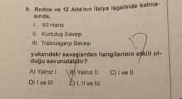 9. Rodos ve 12 Ada'nın İtalya işgalinde kalma-
sında,
I. .93 Harbi
II. Kurtuluş Savaşı
III. Trablusgarp Savaşı
yukarıdaki savaşlardan hangilerinin etkili ol-
duğu savunulabilir?
A) Yalnız I
D) I ve III
B) Yalnız II
E) I, II ve III
C) I ve II