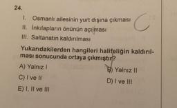 24.
1. Osmanlı ailesinin yurt dışına çıkması
II. İnkılapların önünün açılması
III. Saltanatın kaldırılması
C's
008 11
Yukarıdakilerden hangileri halifeliğin kaldırıl-
ması sonucunda ortaya çıkmıştır?
A) Yalnız I
C) I ve II
E) I, II ve III
B) Yalnız II
D) I ve III
11 av