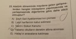 23. Atatürk döneminde meydana gelen gelişme-
lerden hangisi inkılapların yapılmasında ve
yerleşmesinde diğerlerine göre daha etkili
olmuştur?
A) Şeyh Sait Ayaklanması'nın çıkması
o
B) Latin harflerinin kabul edilmesi
C) Takrir-i Sükun Kanunu
D) Yabancı okulların denetim altına alınması
E) Hatay'ın anavatana katılması