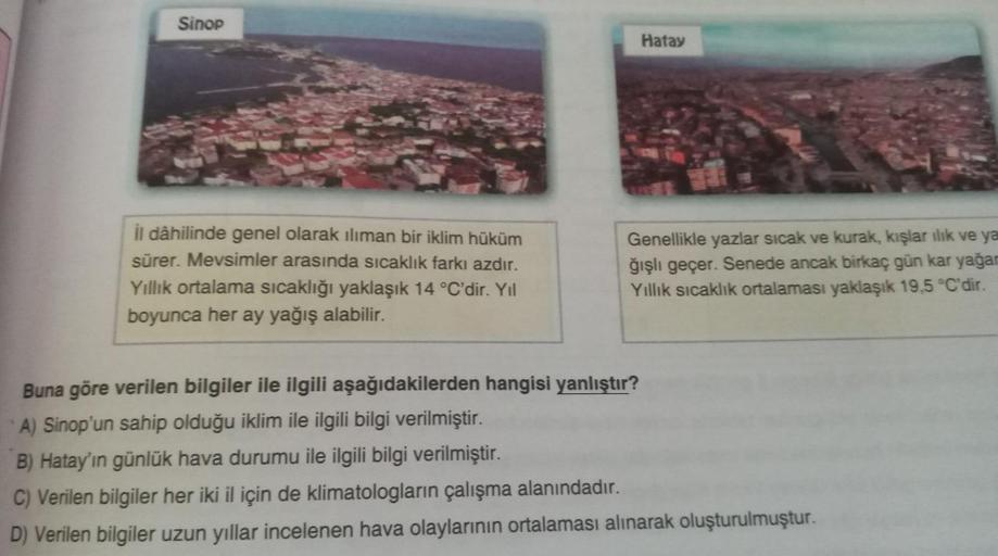 Sinop
il dâhilinde genel olarak iliman bir iklim hüküm
sürer. Mevsimler arasında sıcaklık farkı azdır.
Yıllık ortalama sıcaklığı yaklaşık 14 °C'dir. Yıl
boyunca her ay yağış alabilir.
Hatay
Genellikle yazlar sıcak ve kurak, kışlar ılık ve ya
ğışlı geçer. S