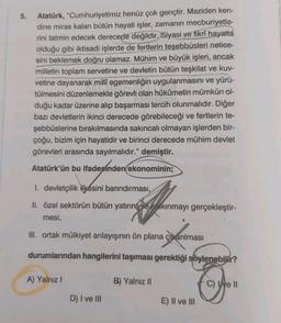 5.
Atatürk, "Cumhuriyetimiz henüz çok gençtir. Maziden ken-
dine miras kalan bütün hayati işler, zamanın mecburiyetle-
rini tatmin edecek derecede değildir. Siyasi ve fikrî hayatta
olduğu gibi iktisadi işlerde de fertlerin teşebbüsleri netice-
sini beklemek doğru olamaz. Mühim ve büyük işleri, ancak
milletin toplam servetine ve devletin bütün teşkilat ve kuv-
vetine dayanarak millî egemenliğin uygulanmasını ve yürü-
tülmesini düzenlemekle görevli olan hükümetin mümkün ol-
duğu kadar üzerine alıp başarması tercih olunmalıdır. Diğer
bazı devletlerin ikinci derecede görebileceği ve fertlerin te-
şebbüslerine bırakılmasında sakıncalı olmayan işlerden bir-
çoğu, bizim için hayatidir ve birinci derecede mühim devlet
görevleri arasında sayılmalıdır." demiştir.
Atatürk'ün bu ifadesinden ekonominin;
I. devletçilik ilkesini barındırması,
II. özel sektörün bütün yatırım ve kalkınmayı gerçekleştir-
mesi,
III. ortak mülkiyet anlayışının ön plana çıkarılması
durumlarından hangilerini taşıması gerektiği söylenebilir?
A) Yalnız I
D) I ve III
B) Yalnız II
E) II ve III
C) e II