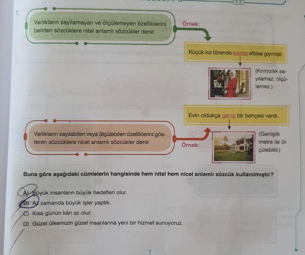 7.
Varlıkların sayılamayan ve ölçülemeyen özelliklerini
belirten sözcüklere nitel anlamlı sözcükler denir.
Varlıkların sayılabilen veya ölçülebilen özelliklerini gös-
teren sözcüklere nicel anlamlı sözcükler denir.
Örnek:
Küçük kız törende kırmızı elbise g