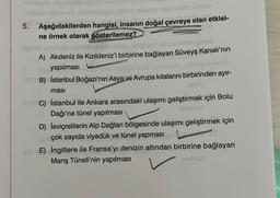 5. Aşağıdakilerden hangisi, insanın doğal çevreye olan etkisi-
ne örnek olarak gösterilemez?
musob nalitating konday Jepmart nubsolbimbing
A) Akdeniz ile Kızıldeniz'i birbirine bağlayan Süveyş Kanalı'nın
yapılması
liq B) İstanbul Boğazı'nın Asya ve Avrupa kıtalarını birbirinden ayır-
ması
nimeC)
İstanbul ile Ankara arasındaki ulaşımı geliştirmek için Bolu
Dağı'na tünel yapılması
rasfruta
D) İsviçrelilerin Alp Dağları bölgesinde ulaşımı geliştirmek için
çok sayıda viyadük ve tünel yapması
E) İngiltere ile Fransa'yı denizin altından birbirine bağlayan
Manş Tüneli'nin yapılması