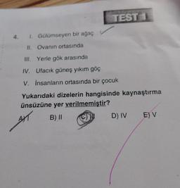TEST 1
4. I. Gülümseyen bir ağaç
II. Ovanın ortasında
III. Yerle gök arasında
IV. Ufacık güneş yıkım göç
V. İnsanların ortasında bir çocuk
Yukarıdaki dizelerin hangisinde kaynaştırma
ünsüzüne yer verilmemiştir?
AXT
B) II
D) IV
E) V