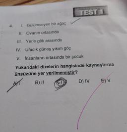 TEST 1
4. I. Gülümseyen bir ağaç
II. Ovanın ortasında
III. Yerle gök arasında
IV. Ufacık güneş yıkım göç
V. İnsanların ortasında bir çocuk
Yukarıdaki dizelerin hangisinde kaynaştırma
ünsüzüne yer verilmemiştir?
AXT
B) II
D) IV
E) V