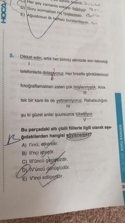 VOOH
Her şey zamanla eskiyip dağılıyor.
Önemli. Sv
D) Soru sormaktan hiç hoşlanmaz. Bu
E) Ağustosun ilk haftası buralardayım.
5. Dikkat edin, artık her birimiz elimizde son teknoloji
1
telefonlarla dolaşıyoruz. Her fırsatta gördüklerimizi
fotoğraflamaktan zaten çok hoşlanmıştık. Artık
111
tek bir kare ile de yetinemiyoruz. Rahatsızlığım
IV
şu ki güzel anlar şuursuzca tüketiliyor.
V
Bu parçadaki altı çizili fiillerle ilgili olarak aşa-
ğıdakilerden hangisi söylenemez?
A) l'inci, etkendir.
B) Il'nci işteştir.
C) IIl'üncü geçişsizdir.
D) IV'üncü
dönüşlüdür.
E) V'inci edilgendir.
DIL BILGISI SORU BANKASI
32
