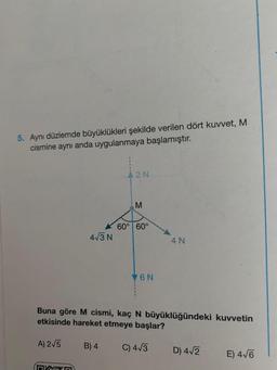 5. Aynı düzlemde büyüklükleri şekilde verilen dört kuvvet, M
cismine aynı anda uygulanmaya başlamıştır.
A) 2√5
4√3 N
n
{
B) 4
A2N
M
60° 60°
Buna göre M cismi, kaç N büyüklüğündeki kuvvetin
etkisinde hareket etmeye başlar?
V6N
4 N
C) 4√3
D) 4√2
E) 4√6