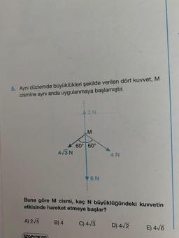 5. Aynı düzlemde büyüklükleri şekilde verilen dört kuvvet, M
cismine aynı anda uygulanmaya başlamıştır.
A) 2√5
4√3 N
n
{
B) 4
A2N
M
60° 60°
Buna göre M cismi, kaç N büyüklüğündeki kuvvetin
etkisinde hareket etmeye başlar?
V6N
4 N
C) 4√3
D) 4√2
E) 4√6