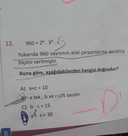 12.
10
36. S
Yukarıda 960 sayısının asal çarpanlarına ayrılmış
biçimi verilmiştir.
Buna göre, aşağıdakilerden hangisi doğrudur?
960 = 2ª.3b.c
A) a+c= 10
B) a tek, b ve c çift sayıdır.
C) b c = 15
a c= 30