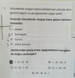 1. Hücrelerde oluşan karbondioksit kan yoluyla akci-
ğerlere taşınır ve akciğerlerden dışarı verilir.
İnsanda hücrelerde oluşup kana geçen karbon-
dioksidin;
11. alveol,
2 ll. bronşçuk,
III. burun,
4
3 IV. soluk borusu
yapılarından geçiş sırası aşağıdakilerin hangisin-
de doğru verilmiştir?
01-11-IV-III
C) II - III - I - IV
B) I-IV-III- ||
D) II-I-III-IV
E) IV-III-II-1