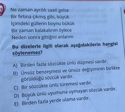 Ne zaman ayrılık saati gelse
Bir fırtına çıkmış gibi, büyük
İçimdeki güllerin boynu bükük
Bir zaman kalakalırım öylece
Neden sonra gittiğini anlarım
augina
Bu dizelerle ilgili olarak aşağıdakilerin hangisi
söylenemez?
A) Birden fazla sözcükte ünlü düşmesi vardır.
B) Ünsüz benzeşmesi ve ünsüz değişiminin birlikte
görüldüğü sözcük vardır.
biri.
C) Bir sözcükte ünlü türemesi vardır.
D) Büyük ünlü uyumuna uymayan sözcük vardır.
E) Birden fazla yerde ulama vardır.