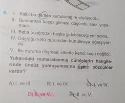 4. I. Kalbi bu dertten kurtulacağını söylüyordu.
II. Buralardan kaçıp gitmeyi düşündü ama yapa-
madı.
III. Baba ocağından başka gidebileceği yer yoktu.
IV. Düştüğü kötü durumdan kurtulmaya uğraşıyor-
du.
V. Bu duruma düşmesi elbette kendi suçu değildi.
Yukarıdaki numaralanmış cümlelerin hangile-
rinde ünsüz yumuşamasına aykırı sözcükler
vardır?
A) I. ve III.
band
B) I. ve IV.
D) T ve V.
CNI. ve IV.
ÈXIII. ve V.