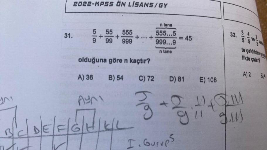 31.
2022-KPSS ÖN LİSANS/GY
5 55 555
+
99 999
9
+...+
olduğuna göre n kaçtır?
A) 36
B) 54 C) 72
n tane
555...5
999...9
n tane
= 45
D) 81
E) 108
24
1 / / / / / / / 3 - 3 3 11
I. Gurups
33.
2
te çaldıktan en
likte çalar?
IM
9.ruj
A) 2 B)4