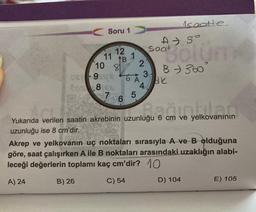 Soru 1
ce-9506
Cos 8/6A
7
12
11
B
10 87 2
81
B) 26
1
6
6 A
5
3
4
Isaatte
Bölüm
B - 360
saat
Ak
Bağıntdan
Yukarıda verilen saatin akrebinin uzunluğu 6 cm ve yelkovanının
uzunluğu ise 8 cm'dir.
Akrep ve yelkovanın uç noktaları sırasıyla A ve B olduğuna
göre, saat çalışırken A ile B noktaları arasındaki uzaklığın alabi-
leceği değerlerin toplamı kaç cm'dir? 10
A) 24
C) 54
D) 104
E) 105