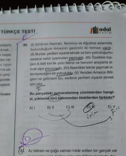 TÜRKÇE TESTİ
rtmak...
a başla
ası var
z oyun
ma ya
zi geçi-
jazete-
aşladı.
inden
adal
YAYIN
30. (1) 2016'nın Haziran, Temmuz ve Ağustos aylarında
bulunduğum Amazon gezimin iki teması yardı.
(II) Bunlar, yerlileri ziyaret etmek ve tüm yolculuğumu
sadece nehir üzerinden yapmaktı. (III) Özellikle top-
lam 6.500 km'lik yolu tekne ve benzeri araçlarla al-
mak aşırı yorucuydu. (IV) Kesinlikle tekrar yapmak is-
temeyeceğim bir yolculuktu. (V) Yeniden Amazon Böl-
gesi'ne gelirsem bu, sadece yerlileri ziyaret etmek
için olur.
Bu parçadaki numaralanmış cümlelerden hangi-
si, yüklemin türü bakımından ötekilerden farklıdır?
A) I
B) II
C) III
E) V₁\
Fil
Az bilinen ve çoğu zaman inkâr edilen bir gerçek var