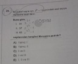 20.
Bir pasal sayısı için, 2P-1 biçimindeki asal sayıya
Mersenne asalı denir.
Buna göre,
1. 31 2
11. 37 2
31 ÖSYM
1
37-
63
III. 63 2
sayılarından hangileri Mersenne as alıdır?
A) Yalnız I
B) Yalnız II
C) Ive ll
D) Ive III
E) I, II ve III