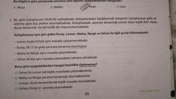 Bu bilgilere göre yarışmada sonuncu olan ogrenci aşağıdakilerden hangisidir?
A) Musa
B) Nedim
Pınar
D) Lara
3. Bir şehir kütüphanesi 09.00'da açılmaktadır. Kütüphaneden faydalanmak isteyenler kütüphaneye geliş sa-
atlerine göre boş yerlere oturmaktadırlar. Kütüphanede, pencere kenarında oturan ikişer kişilik dört masa,
duvar kenarında ise tek kişilik altı masa bulunmaktadır.
Kütüphaneye aynı gün giden Koray, Leman, Melisa, Nergis ve Orhan ile ilgili şunlar bilinmektedir:
• Leman başka biriyle aynı masada çalışamamaktadır.
Koray, 09.15'te gelip pencere kenarına oturmuştur.
Melisa ile Nergis aynı masada çalışmaktadır.
Orhan iki kişi aynı masada çalışmaktan rahatsız olmaktadır.
.
.
Buna göre
aşağıdakilerden hangisi kesinlikle söylenemez?
A) Orhan ile Leman tek kişilik masalarda çalışmaktadırlar.
B) Melisa ve Nergiz pencere kenarında oturmaktadırlar.
C) Leman, duvar kenarında tek kişilik masada oturmaktadır.
D) Orhan, Koray'ın yanında oturmaktadır.
21
www.gendas.com.tr