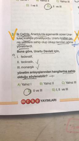 D) I ve II
C) Yalnız III
E) Il ve Ill
3. İlk Çağ'da, Anadolu'da egemenlik süren Urar-
tular krallıkla yönetiliyordu. Urartu kralları ge-
niş yetkilere sahip olup ülkeyi tanrıları adına
yönetirlerdi.
Buna göre, Urartu Devleti için,
91. federatif,
I.
II. teokratik,
III. monarşik
yönetim anlayışlarından hangilerine sahip
olduğu söylenebilir? →
A) Yalnız I
O
mrk 2 YAYINLARI
B) Yalnız II
Il ve IIIb E) I, II ve III
6.
C) Yalnız III
