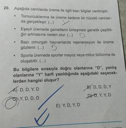 20. Aşağıda canlılarda üreme ile ilgili bazı bilgiler verilmiştir.
Tomurcuklanma ile üreme sadece bir hücreli canlılar-
da gerçekleşir. (...)
●
●
Eşeyli üremede gametlerin birleşmesi genetik çeşitlili-
ğin artmasına neden olur. (...) D
Bazı omurgalı hayvanlarda rejenerasyon ile üreme
gözlenir. (...)
9
Sporla üremede sporlar mayoz veya mitoz bölünme ile
oluşabilir. (...)
Bu bilgilere sırasıyla doğru olanlarına "D", yanlış
olanlarına "Y" harfi yazıldığında aşağıdaki seçenek-
lerden hangisi oluşur?
O
A) D, D, Y, D
OY, D, D, D
E) Y, D, Y, D
B) D, D, D, Y
DD, Y, Y, D
ciniz