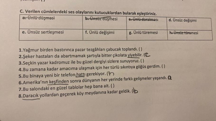 C. Verilen cümlelerdeki ses olaylarını kutucuklardan bularak eşleştiriniz.
b. Ünsüz düşmesi
G. Ünlü daralması
a. Ünlü düşmesi
e. Ünsüz sertleşmesi
f. Ünlü değişimi
Ünlü türemesi
d. Ünsüz değişimi
h: Ünsüz türemesi
1.Yağmur birden bastırınca pazar tezgâhlar