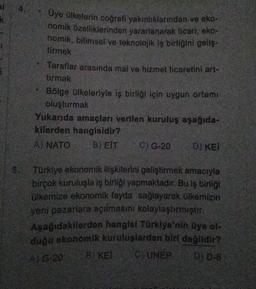 Üye ülkelerin coğrafi yakınlıklarından ve eko-
nomik özelliklerinden yararlanarak ticari, eko-
nomik, bilimsel ve teknolojik iş birliğini geliş-
tirmek
Taraflar arasında mal ve hizmet ticaretini art-
tirmak
Bölge ülkeleriyle iş birliği için uygun ortamı
oluşturmak
Yukarıda amaçları verilen kuruluş aşağıda-
kilerden hangisidir?
A) NATO
B) EIT C) G-20
D) KEI
5. Türkiye ekonomik ilişkilerini geliştirmek amacıyla
birçok kuruluşla iş birliği yapmaktadır. Bu iş birliği
ülkemize ekonomik fayda sağlayarak ülkemizin
yeni pazarlara açılmasını kolaylaştırmıştır.
Aşağıdakilerden hangisi Türkiye'nin üye ol-
duğu ekonomik kuruluşlardan biri değildir?
C) UNEP
A) G-20
BIKE
