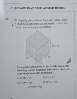 14.
ORTAK ÇARPAN VE GRUPLANDIRMA METODU
Bir alışveriş sitesi, internet üzerinden sattığı ürünle-
ri aşağıda modellenen küp şekindeki kutulara koy-
duktan sonra kargoya vermektedir.
21
2y
E) 4x(3x + 4y)
2x + 2y
X
Buna göre, kutunun ön iki yüzündeki sarı renkli
firma logosunun kapladığı alanı veren cebirsel
ifade aşağıdakilerden hangisidir?
A) 2x (4x + 3y)
B)x(3x + 4y)
C) 4y(3x + 2y)
D) 2y(4x + 3y)