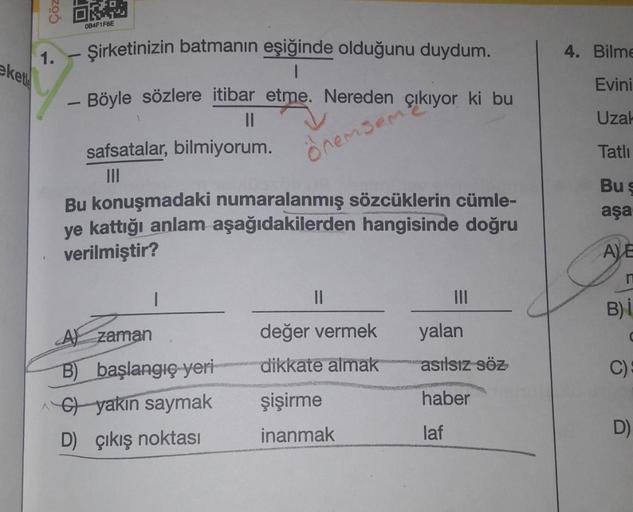 kete
Çöz
1.
-
-
084F1F6E
Şirketinizin batmanın eşiğinde olduğunu duydum.
Böyle sözlere itibar etme. Nereden çıkıyor ki bu
||
önemsem
safsatalar, bilmiyorum.
|||
Bu konuşmadaki numaralanmış sözcüklerin cümle-
ye kattığı anlam aşağıdakilerden hangisinde doğr