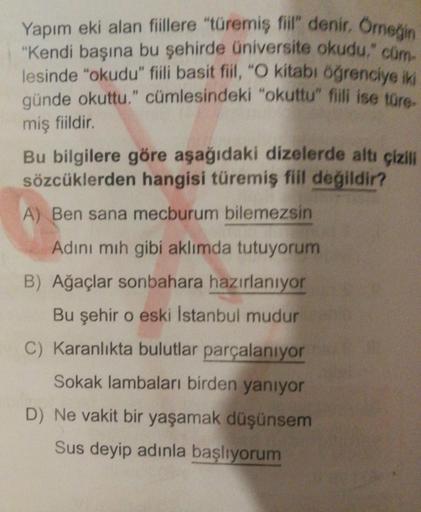 Yapım eki alan fiillere "türemiş fiil" denir. Orneğin
"Kendi başına bu şehirde üniversite okudu." cüm-
lesinde "okudu" fiili basit fiil, "O kitabı öğrenciye iki
günde okuttu." cümlesindeki "okuttu" fiili ise türe-
miş fiildir.
Bu bilgilere göre aşağıdaki d