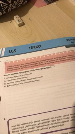 3.
LGS
****
TÜRKÇE
Yine bir cuma günü, cuma namazından sonra ata binip avgâha gitmişti. Dönüşünde, çamaşır yıkamış ve
çamaşırı asmakta olan bir güzel kıza rast geldi. Bu kız o kadar güzeldi ki gün bile şulesini onun yüzüne
vurmaktan utanırdı. Mir Ali Şîr, kızı görünce sanki altmış altı damarından od girmiş gibi yanmaya başladı
Bu metin parçasıyla ilgili aşağıdaki yargılardan hangisi yanlıştır?
A) Öyküleyici ögelerden yararlanılmıştır.
B) Kişileştirmeye başvurulmuştur.
C) Kahraman anlatıcının bakış açısıyla oluşturulmuştur.
D) Zamanı belirginleştiren unsunlar kullanılmıştır.
Deneme
02
bials
Aygar'daki meşelerin çoğu palamut meşeleridir. Bilim adamları palamut meşele
bölgenin dışına çıkamayacağını yazmaktadırlar. Hikmet Birand, "Anadolu Manz
Afrika'da Keçiören ardındaki Hacıkadın Deresi'nde palamut meşelerine rastlay
lorin Akdeniz Bölgesi dışına çıkmaması gerektiğini düşünür.
talama işaretle