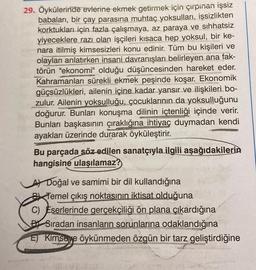 29. Öykülerinde evlerine ekmek getirmek için çirpinan işsiz
babaları, bir çay parasına muhtaç yoksulları, işsizlikten
korktukları için fazla çalışmaya, az paraya ve sıhhatsiz
yiyeceklere razı olan işçileri kısaca hep yoksul, bir ke-
nara itilmiş kimsesizleri konu edinir. Tüm bu kişileri ve
olayları anlatırken insani davranışları belirleyen ana fak-
törün "ekonomi" olduğu düşüncesinden hareket eder.
Kahramanları sürekli ekmek peşinde koşar. Ekonomik
güçsüzlükleri, ailenin içine kadar yansır ve ilişkileri bo-
zulur. Ailenin yoksulluğu, çocuklarının da yoksulluğunu
doğurur. Bunları konuşma dilinin içtenliği içinde verir.
Bunları başkasının çıraklığına ihtiyaç duymadan kendi
ayakları üzerinde durarak öyküleştirir.
Bu parçada söz edilen sanatçıyla ilgili aşağıdakilerin
hangisine ulaşılamaz?
A Doğal ve samimi bir dil kullandığına
Temel çıkış noktasının iktisat olduğuna
C) Eserlerinde gerçekçiliği ön plana çıkardığına
BSıradan insanların sorunlarına odaklandığına
E) Kimseye öykünmeden özgün bir tarz geliştirdiğine