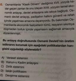 0. Osmanlılarda "Klasik Dönem" dediğimiz XVII. yüzyıla ka-
dar geçen zaman ile onu izleyen XVIII. yüzyılın temel eko-
nomik anlayışı, devlet anlayışına sıkı sıkıya bağlıydı. Os-
manlı devlet anlayışı, padişahın halkını güvenli ve refah
içinde yaşatması amacına dayanıyordu. Bu bakımdan Os-
manlılarda ekonomik faaliyetlerin tümü, reayanın sıkıntıya
düşmeden bolluk içinde yaşamasını sağlamak amacıyla
düzenlenmişti.
Bu anlayış doğrultusunda Osmanlı Devleti'nin üretim
istikrarını korumak için aşağıdaki politikalardan han-
gisini uyguladığı söylenebilir?
A) Veraset sistemini
B) Kanun-u Kadim anlayışını
C) Dirlik sistemini
D) İskân politikasını
E) Devşirme sistemini