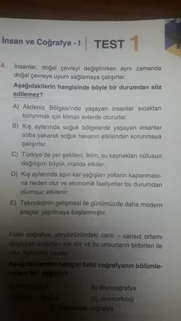 İnsan ve Coğrafya -1 TEST 1
4. insanlar, doğal çevreyi değiştirirken aynı zamanda
doğal çevreye uyum sağlamaya çalışırlar.
Aşağıdakilerin hangisinde böyle bir durumdan söz
edilemez?
A) Akdeniz Bölgesi'nde yaşayan insanlar sıcaktan
korunmak için klimalı evlerde otururlar.
B) Kış aylarında soğuk bölgelerde yaşayan insanlar
soba yakarak soğuk havanın etkisinden korunmaya
çalışırlar.
C) Türkiye'de yer şekilleri, iklim, su kaynakları nüfusun
dağılışını büyük oranda etkiler.
D) Kış aylarında aşırı kar yağışları yolların kapanması-
na neden olur ve ekonomik faaliyetler bu durumdan
olumsuz etkilenir.
E) Teknolojinin gelişmesi ile günümüzde daha modern
araçlar yapılmaya başlanmıştır.
Fiziki coğrafya, yeryüzüzündeki canlı-cansız ortamı
oluşturan unsurları ele alır ve bu unsurların birbirleri ile
olan ilişkilerini inceler.
Aşağıdakilerden hangisi fiziki coğrafyanın bölümle-
rinden biri değildir?
A) Hidrografya
C) Siyasi coğrafya
B) Biyocoğrafya
D) Jeomorfoloji
E) Matematik coğrafya