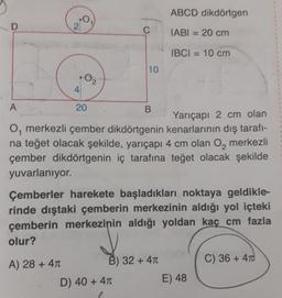D
.O.
2
A) 28 + 4T
4
02
20
C
A
Yarıçapı 2 cm olan
O, merkezli çember dikdörtgenin kenarlarının dış tarafı-
na teğet olacak şekilde, yarıçapı 4 cm olan O₂ merkezli
çember dikdörtgenin iç tarafına teğet olacak şekilde
yuvarlanıyor.
10
D) 40 + 4T
B
Çemberler harekete başladıkları noktaya geldikle-
rinde dıştaki çemberin merkezinin aldığı yol içteki
çemberin merkezinin aldığı yoldan kaç cm fazla
olur?
ABCD dikdörtgen
IABI = 20 cm
IBCI= 10 cm
B) 32 + 4T
E) 48
C) 36+ 47