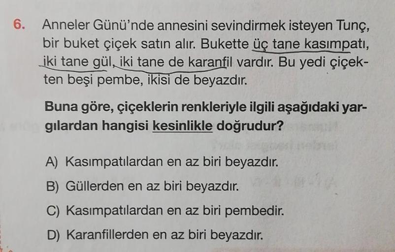 Anneler Günü'nde annesini sevindirmek isteyen Tunç,
bir buket çiçek satın alır. Bukette üç tane kasimpati,
iki tane gül, iki tane de karanfil vardır. Bu yedi çiçek-
ten beşi pembe, ikisi de beyazdır.
Buna göre, çiçeklerin renkleriyle ilgili aşağıdaki yar-
