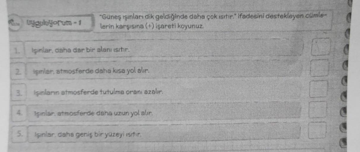 1.
2
3.
4.
5.
Uyguluyorum - 1
"Güneş ışınları dik geldiğinde daha çok ısıtır." ifadesini destekleyen cümle-
lerin karşısına (+) işareti koyunuz.
Işınlar, daha dar bir alanı ısıtır.
işmlar, atmosferde daha kısa yol alır.
işınların atmosferde tutulma oranı a