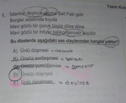 Yazım Kura
1. İstanbul deyince aklıma Sait Faik gelir
Burgaz adasında kıyıda
Mavi gözlü bir çocuk büyür döne döne
Mavi gözlü bir ihtiyar balıkçgencelir küçülür
Bu dizelerde aşağıdaki ses olaylarından hangisi yoktur?
A) Ünlü düşmesi = aklıma
B) Ünsüz sertleşmesi = balika
CÜnsüz yumuşaması - gencelir
D) Ünsüz düşmesi
Ünlü daralması deyince