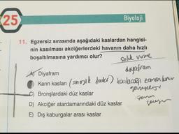 25
Biyoloji
11. Egzersiz sırasında aşağıdaki kaslardan hangisi-
nin kasılması akciğerlerdeki havanın daha hızlı
boşaltılmasına yardımcı olur?
Soluk verme
Diyafram
diyafram
Karın kasları (small) kasılacağı zaman kemu
Bronşlardaki düz kaslar
D) Akciğer atardamarındaki düz kaslar
E) Dış kaburgalar arası kaslar
geisepor
zam
gensen
