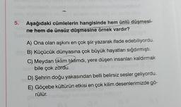 -nibs roch
5. Aşağıdaki cümlelerin hangisinde hem ünlü düşmesi-
ne hem de ünsüz düşmesine örnek vardır?
ente
A) Ona olan aşkını en çok şiir yazarak ifade edebiliyordu.
B) Küçücük dünyasına çok büyük hayatları sığdırmıştı.
C) Meydan tıklım tıklmdı, yere düşen insanları kaldırmak
laombile çok zordu. (@
120
D) Şehrin doğu yakasından belli belirsiz sesler geliyordu.
E) Göçebe kültürün etkisi en çok kilim desenlerimizde gö-
rülür.
gland