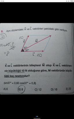 01:06
9. Aynı düzlemdeki K ve L vektörleri şekildeki gibi veriliyor.
M = 10.8
TO
=8
10
->>
37°
37°
M
I 10
K ve Ĺ vektörlerinin bileşkesi M olup k ve L vektörleri-
nin büyüklüğü 10 N olduğuna göre, M vektörünün büyük-
lüğü kaç newtondur?
(sin37° = 0,60 cos37° = 0,8)
A) 6
(B) 8
*
C) 12
D) 16
E) 20