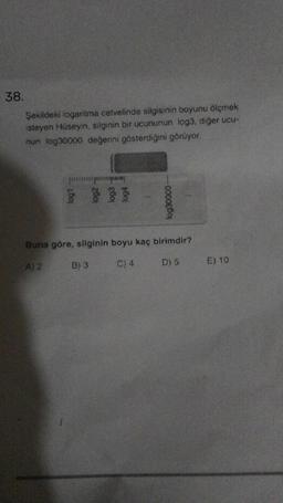 38.
Şekildeki logaritma cetvelinde silgisinin boyunu ölçmek
isteyen Hüseyin, silginin bir ucununun log3, diğer ucu-
nun log30000 değerini gösterdiğini görüyor
log30000-
Buna göre, silginin boyu kaç birimdir?
A) 2
C) 4
D) 5
B) 3
E) 10