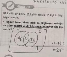 ÖRNEK-11
7+8+10=25 kişi
32 kişilik bir sınıfta 18 kişinin tableti, 15 kişinin bilgi-
sayarı vardır.
4 kişinin hem tableti hem de bilgisayarı olduğu-
na göre, tableti va da bilgisayarı olmayan kaç kişi
vardır?
3
14 (4/10)
3
14+11
=25