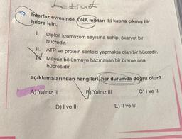 Letrat
10. interfaz evresinde, DNA miktarı iki katına çıkmış bir
hücre için,
1.
Diploit kromozom sayısına sahip, ökaryot bir
hücredir.
II. ATP ve protein sentezi yapmakta olan bir hücredir.
Mayoz bölünmeye hazırlanan bir üreme ana
hücresidir.
açıklamalarından hangileri, her durumda doğru olur?
A) Yalnız II
C) I ve II
D) I ve III
Yalnız III
E) II ve III