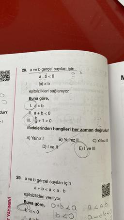 dur?
21
7 YAYINEVİ
28. a ve b gerçel sayıları için
a.b<0
la <b
eşitsizlikleri sağlanıyor.
Buna göre,
1. a<b
M. a + b < 0
b
III.
A) Yalnız I
B) Yalnız II
b
+1 <0
ifadelerinden hangileri her zaman doğrudur?
D) I ve II
istemelene b
241
29. a ve b gerçel sayıları için
a+b<a<a.b
eşitsizlikleri veriliyor.
Buna göre, a+b za
Paco
a < 0
bzo
II. ash
C) Yalnız III
E) I ve III
a zab
a-obso
16
M