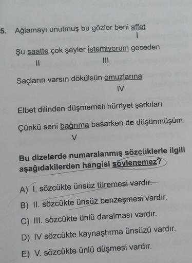 5. Ağlamayı unutmuş bu gözler beni affet
1
Şu saatte çok şeyler istemiyorum geceden
11
|||
Saçların varsın dökülsün omuzlarına
IV
Elbet dilinden düşmemeli hürriyet şarkıları
Çünkü seni bağrıma basarken de düşünmüşüm.
V
Bu dizelerde numaralanmış sözcüklerle
